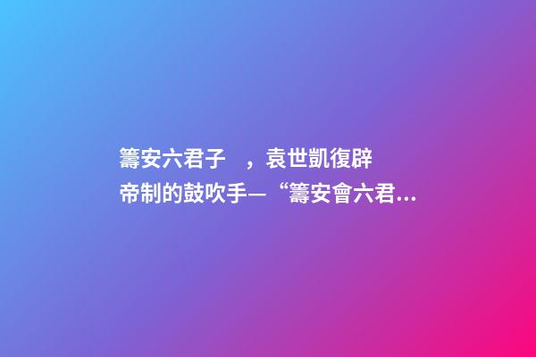 籌安六君子，袁世凱復辟帝制的鼓吹手—“籌安會六君子”